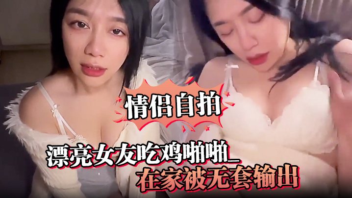 情侣自拍漂亮女友吃鸡啪啪_啊啊真的很舒服_在家被.无套输出_骚叫不停_可以无套要好好表现